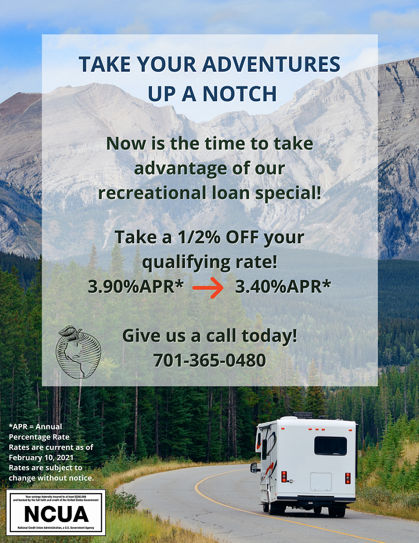 take your adventures up a notch now is the time to take advantage of our recreational loan special! take 1/2% off your qualifying rate! 3.9%= 3.4% apr* give us a call today! 701-365-0480 *apr= annual percentage rate. rates are current as of 2/10/21 and are subject to change without notice. NCUA logo RV driving towards mountains