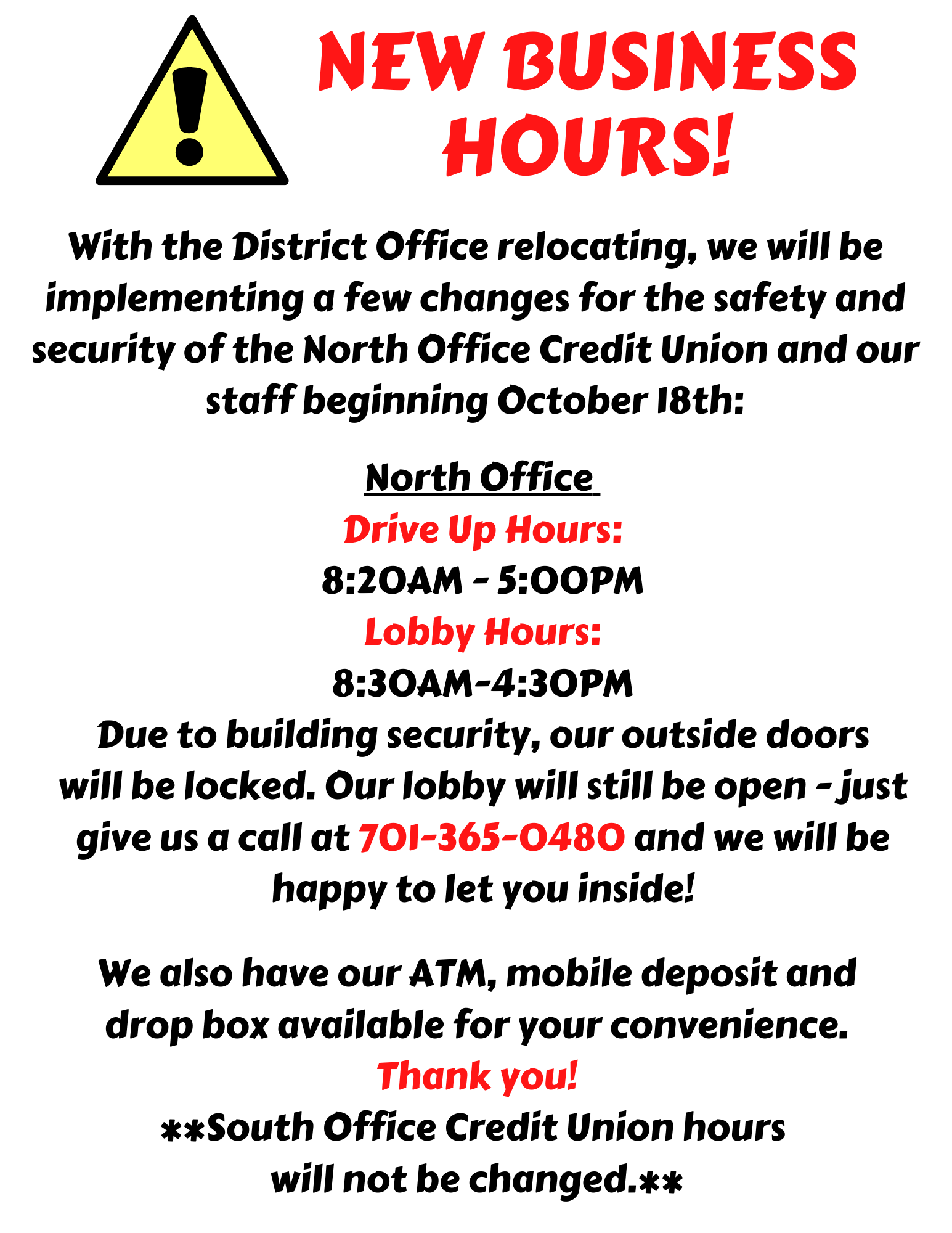 With the District Office relocating, we will be implementing a few changes for the safety and security of the North Office Credit Union and our staff beginning October 18th.  Drive up hours will be 8:20AM-5:00PM.  Lobby hours will be 8:30AM-4:30PM but due to building security, our outside doors will be locked.  Our lobby is still open - just give us a call at 701-365-0480 and we will be happy to let you inside!  South Office Credit Union hours will not be changed.
