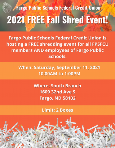 FPSFCU is hosting a FREE shredding event for all FPSFCU members and employees of Fargo Public Schools.  When - Saturday, September 11, 2021.  Where - South Branch. Limit - 2 boxes.